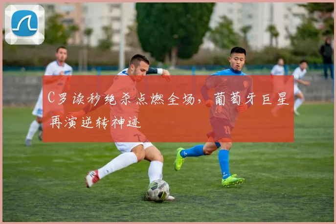 C罗读秒绝杀点燃全场,葡萄牙巨星再演逆转神迹 - 皇冠体育官方网站