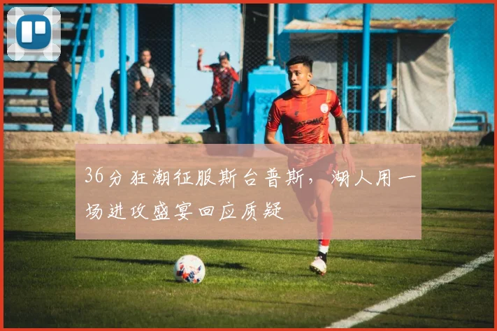 36分狂潮征服斯台普斯，湖人用一场进攻盛宴回