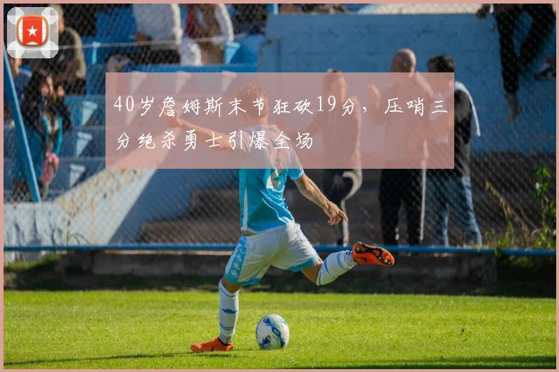 40岁詹姆斯末节狂砍19分,压哨三分绝杀勇士引爆全场
