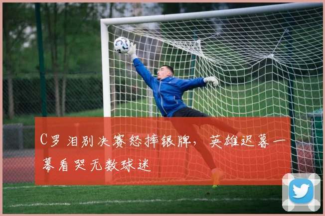 C罗泪别决赛怒摔银牌,英雄迟暮一幕看哭无数球迷