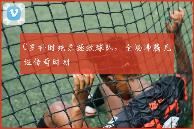 C罗补时绝杀拯救球队,全场沸腾见证传奇时刻