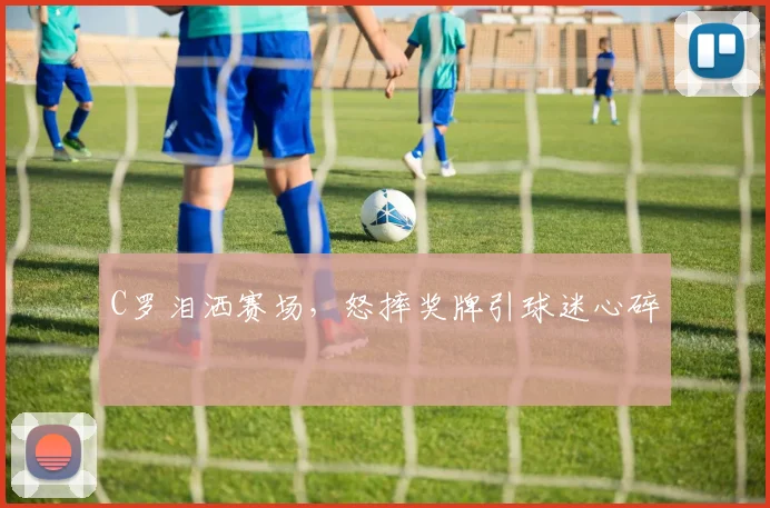 C罗泪洒赛场,怒摔奖牌引球迷心碎